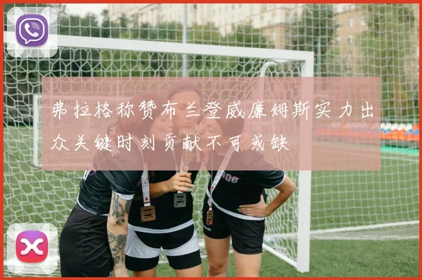 弗拉格称赞布兰登威廉姆斯实力出众关键时刻贡献不可或缺
