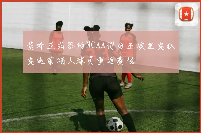 黄蜂正式签约NCAA得分王埃里克狄克逊前湖人球员重返赛场