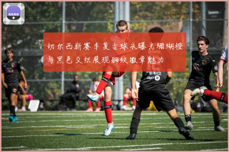 切尔西新赛季复古球衣曝光珊瑚橙与黑色交织展现狮纹徽章魅力
