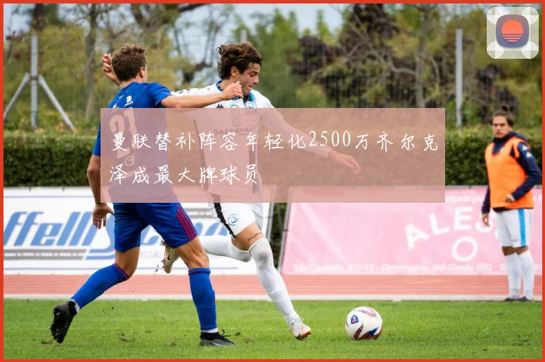 曼联替补阵容年轻化2500万齐尔克泽成最大牌球员