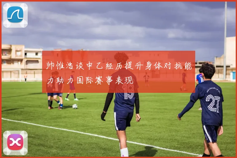 帅惟浩谈中乙经历提升身体对抗能力助力国际赛事表现