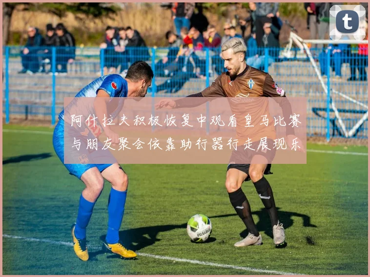 阿什拉夫积极恢复中观看皇马比赛与朋友聚会依靠助行器行走展现乐观态度