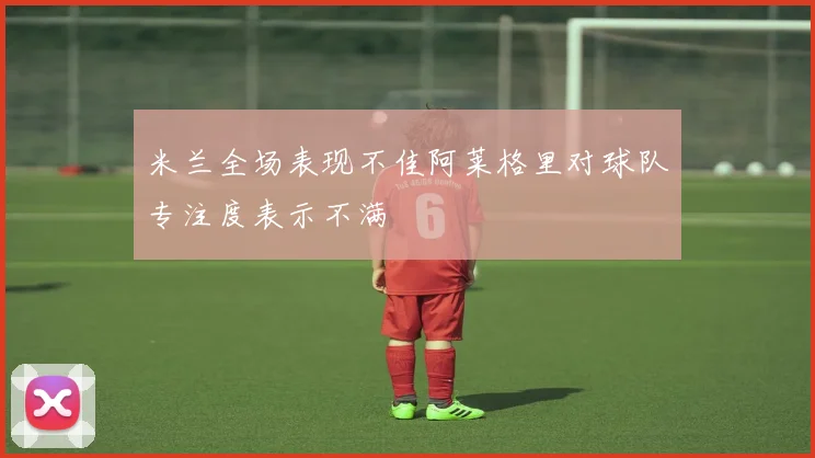 米兰全场表现不佳阿莱格里对球队专注度表示不满