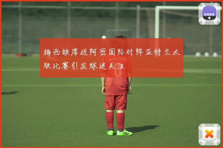 梅西缺席迈阿密国际对阵亚特兰大联比赛引发球迷关注