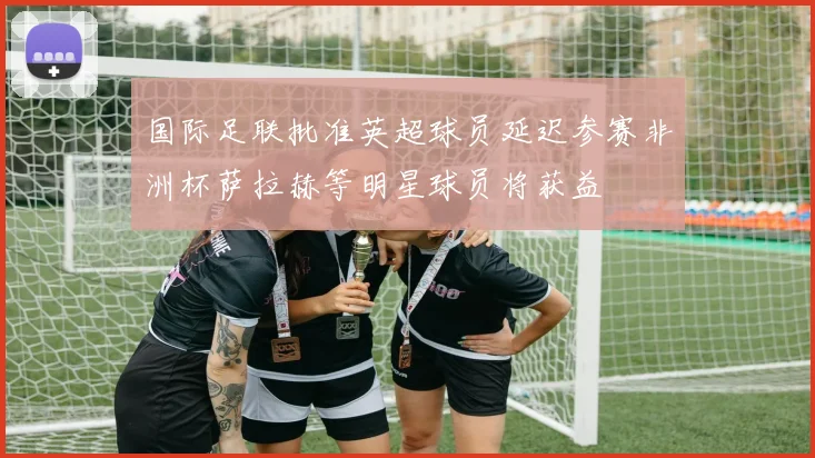 国际足联批准英超球员延迟参赛非洲杯萨拉赫等明星球员将获益