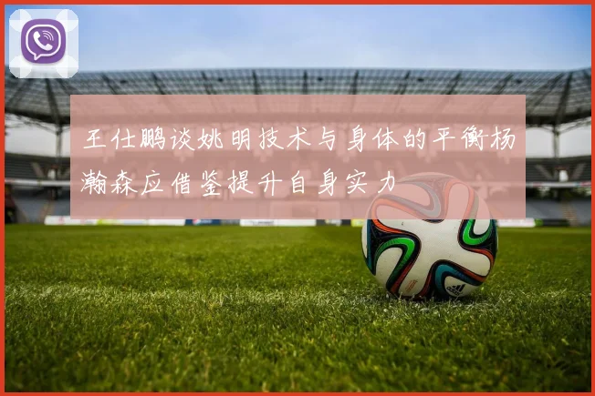 王仕鹏谈姚明技术与身体的平衡杨瀚森应借鉴提升自身实力