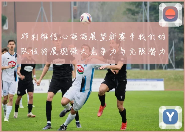 邓利维信心满满展望新赛季我们的队伍将展现强大竞争力与无限潜力