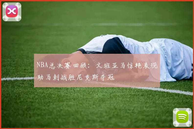 NBA总决赛回顾：文班亚马惊艳表现助马刺战胜尼克斯夺冠