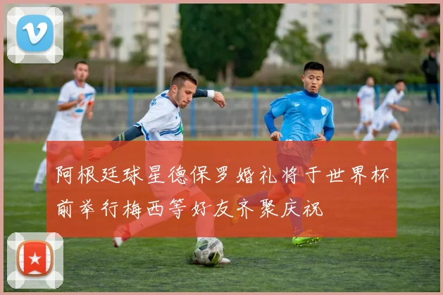 阿根廷球星德保罗婚礼将于世界杯前举行梅西等好友齐聚庆祝