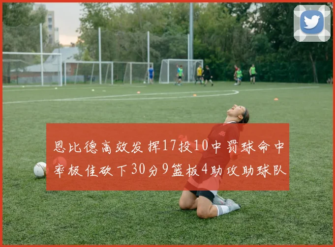 恩比德高效发挥17投10中罚球命中率极佳砍下30分9篮板4助攻助球队获胜