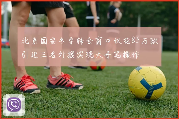 北京国安冬季转会窗口仅花85万欧引进三名外援实现大手笔操作