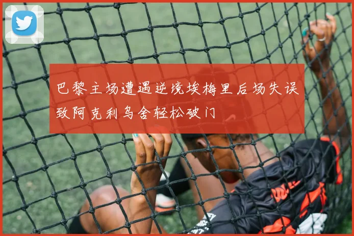 巴黎主场遭遇逆境埃梅里后场失误致阿克利乌舍轻松破门