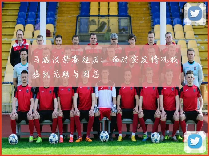 马威谈禁赛经历：面对突发情况我感到无助与困惑