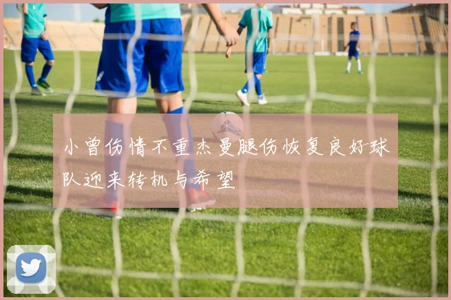 小曾伤情不重杰曼腿伤恢复良好球队迎来转机与希望