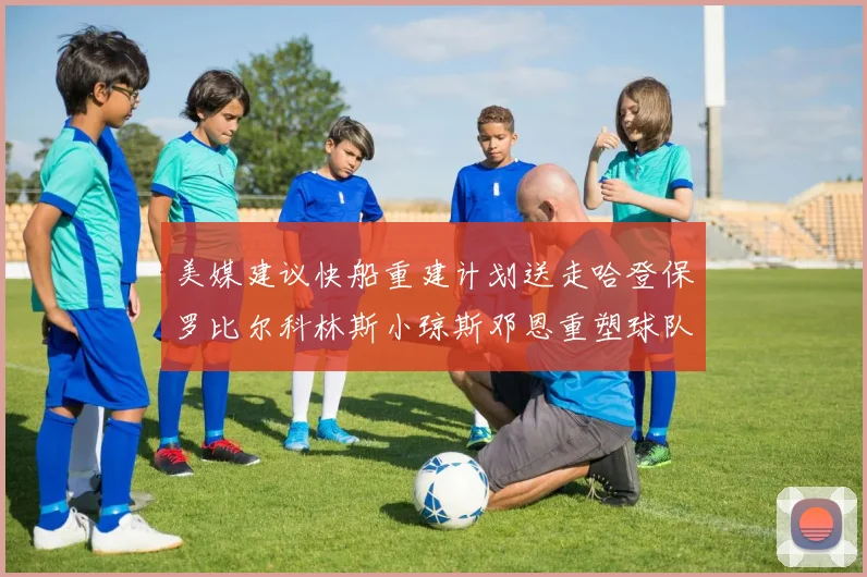 美媒建议快船重建计划送走哈登保罗比尔科林斯小琼斯邓恩重塑球队未来
