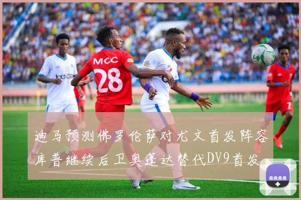 迪马预测佛罗伦萨对尤文首发阵容库普继续后卫奥蓬达替代DV9首发