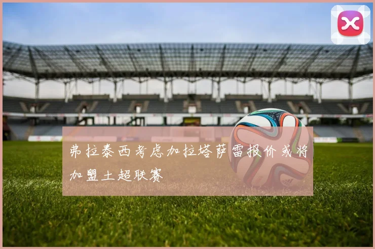 弗拉泰西考虑加拉塔萨雷报价或将加盟土超联赛