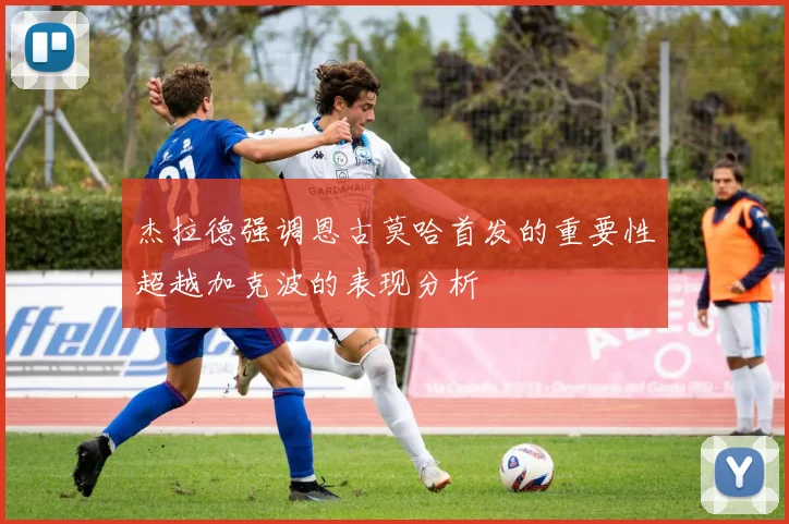 杰拉德强调恩古莫哈首发的重要性超越加克波的表现分析