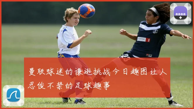 曼联球迷的谦逊挑战今日趣图让人忍俊不禁的足球趣事