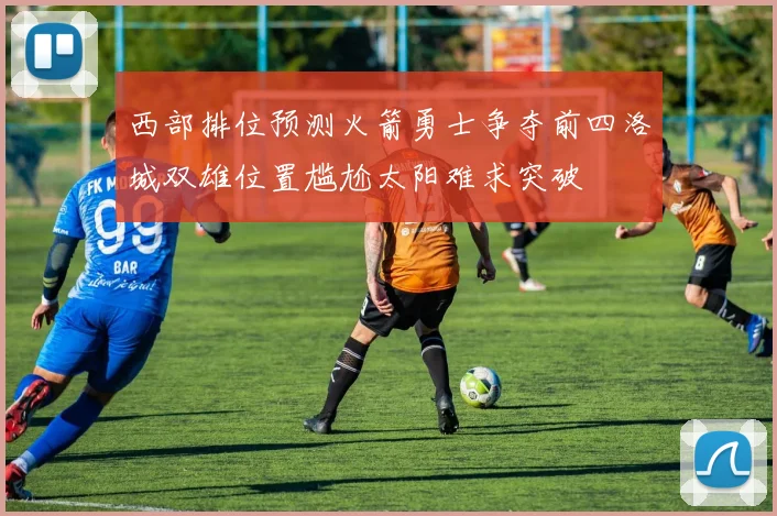 西部排位预测火箭勇士争夺前四洛城双雄位置尴尬太阳难求突破