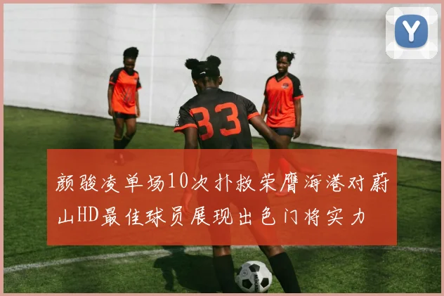 颜骏凌单场10次扑救荣膺海港对蔚山HD最佳球员展现出色门将实力