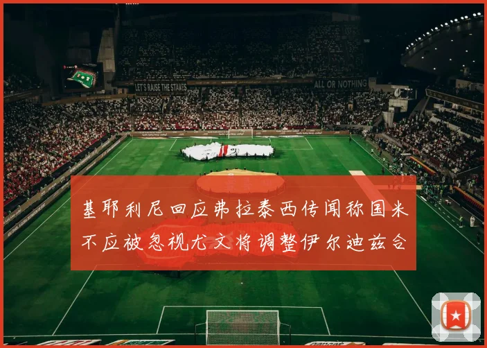 基耶利尼回应弗拉泰西传闻称国米不应被忽视尤文将调整伊尔迪兹合同内容