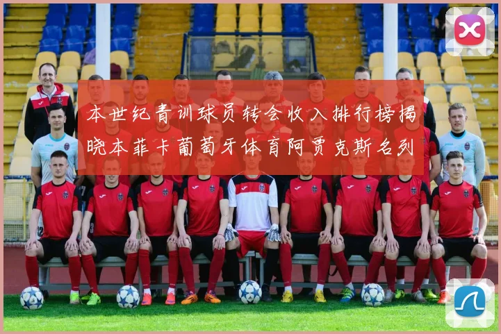 本世纪青训球员转会收入排行榜揭晓本菲卡葡萄牙体育阿贾克斯名列前茅