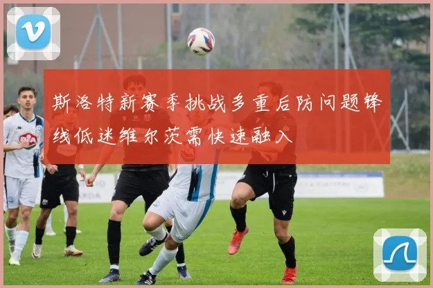 斯洛特新赛季挑战多重后防问题锋线低迷维尔茨需快速融入