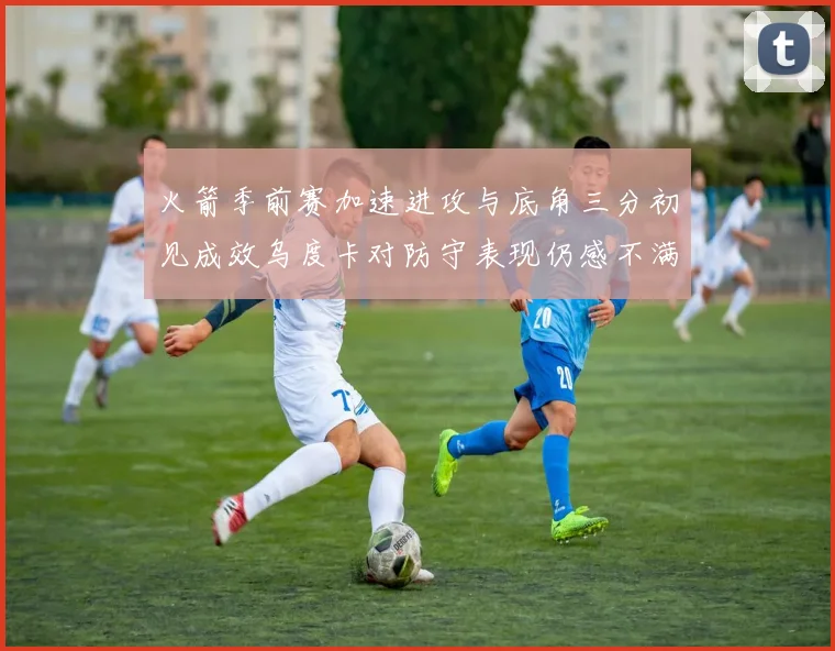 火箭季前赛加速进攻与底角三分初见成效乌度卡对防守表现仍感不满