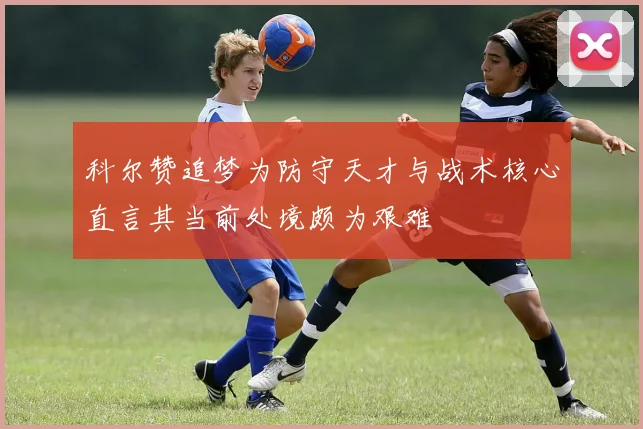 科尔赞追梦为防守天才与战术核心直言其当前处境颇为艰难