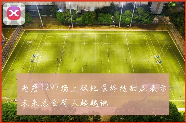 老詹1297场上双纪录终结甜瓜表示未来总会有人超越他