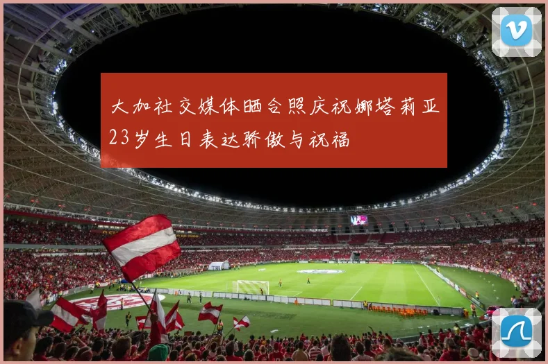 大加社交媒体晒合照庆祝娜塔莉亚23岁生日表达骄傲与祝福