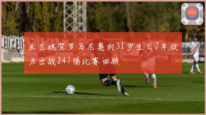 米兰祝贺罗马尼奥利31岁生日7年效力出战247场比赛回顾