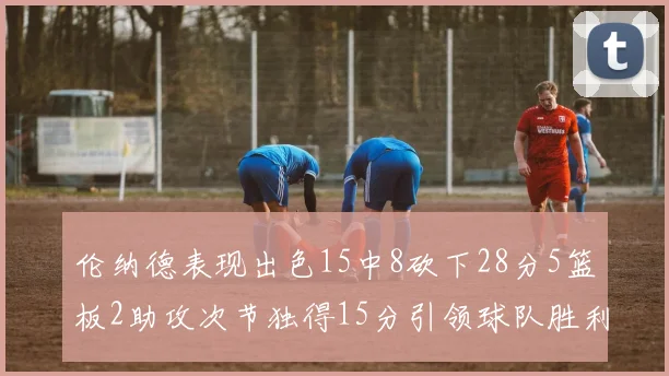 伦纳德表现出色15中8砍下28分5篮板2助攻次节独得15分引领球队胜利