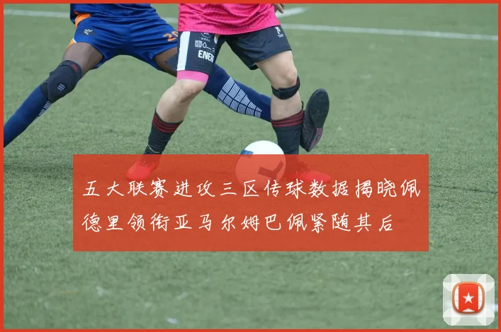 五大联赛进攻三区传球数据揭晓佩德里领衔亚马尔姆巴佩紧随其后