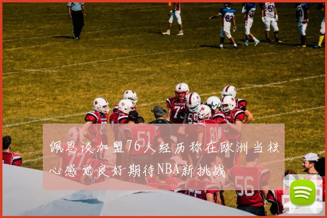 佩恩谈加盟76人经历称在欧洲当核心感觉良好期待NBA新挑战