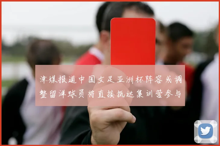 津媒报道中国女足亚洲杯阵容或调整留洋球员将直接抵达集训营参与备战