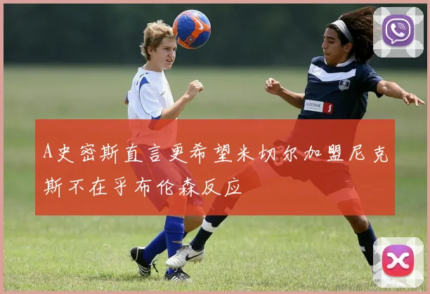 A史密斯直言更希望米切尔加盟尼克斯不在乎布伦森反应